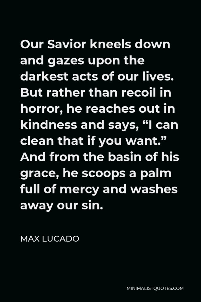 Max Lucado Quote - Our Savior kneels down and gazes upon the darkest acts of our lives. But rather than recoil in horror, he reaches out in kindness and says, “I can clean that if you want.” And from the basin of his grace, he scoops a palm full of mercy and washes away our sin.