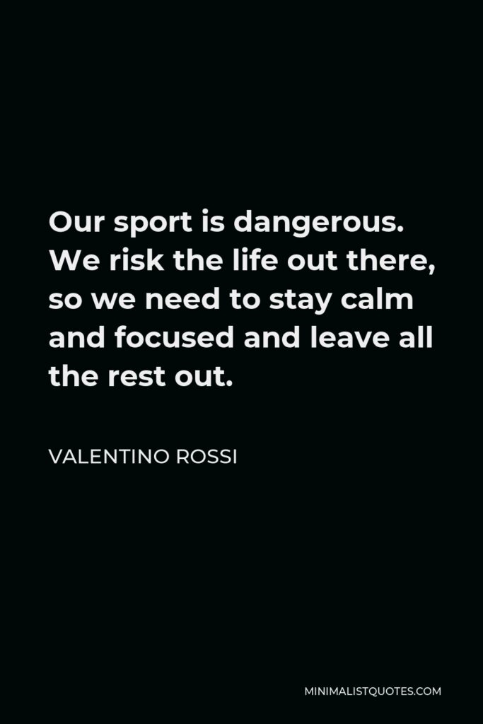 Valentino Rossi Quote - Our sport is dangerous. We risk the life out there, so we need to stay calm and focused and leave all the rest out.
