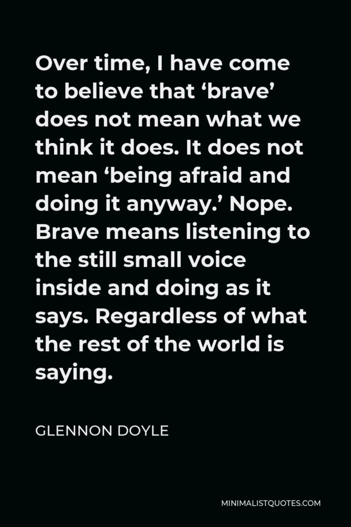 Glennon Doyle Quote - Over time, I have come to believe that ‘brave’ does not mean what we think it does. It does not mean ‘being afraid and doing it anyway.’ Nope. Brave means listening to the still small voice inside and doing as it says. Regardless of what the rest of the world is saying.