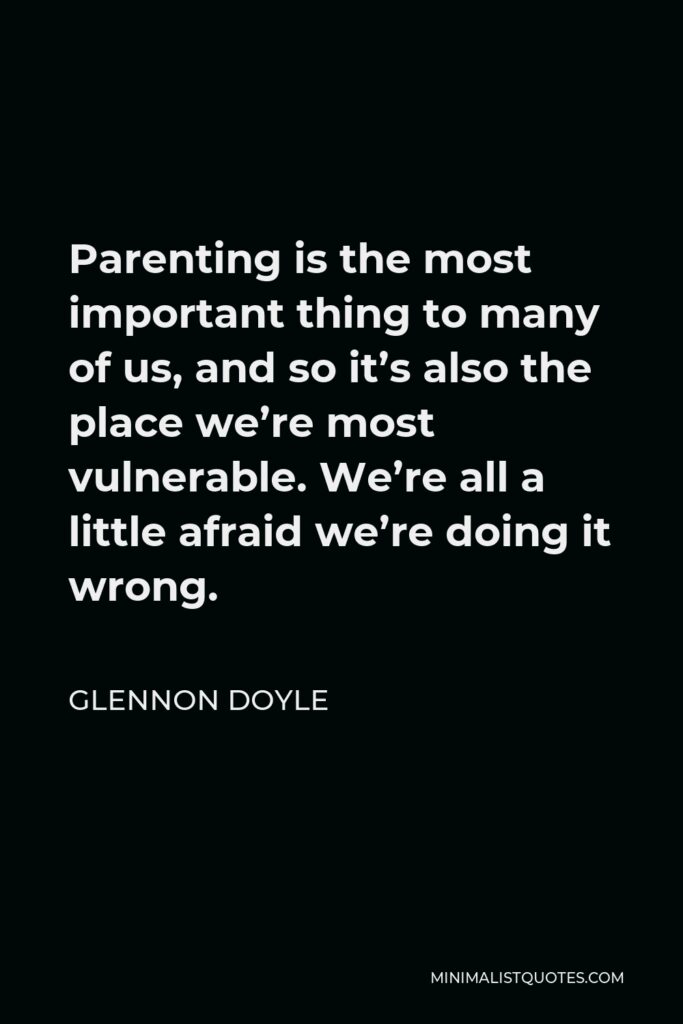 Glennon Doyle Quote - Parenting is the most important thing to many of us, and so it’s also the place we’re most vulnerable. We’re all a little afraid we’re doing it wrong.