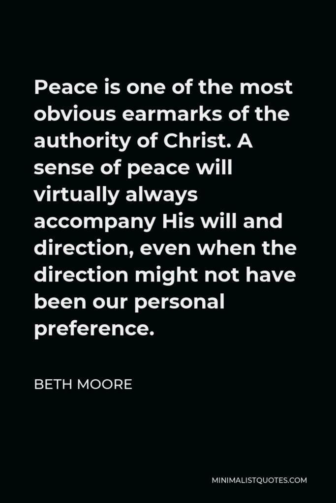Beth Moore Quote - Peace is one of the most obvious earmarks of the authority of Christ. A sense of peace will virtually always accompany His will and direction, even when the direction might not have been our personal preference.