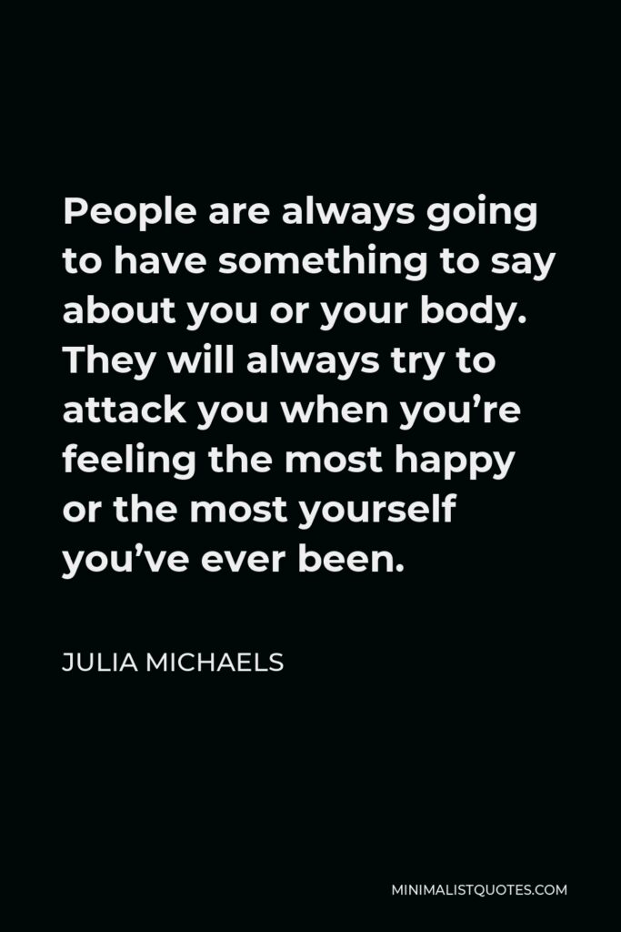Julia Michaels Quote - People are always going to have something to say about you or your body. They will always try to attack you when you’re feeling the most happy or the most yourself you’ve ever been.