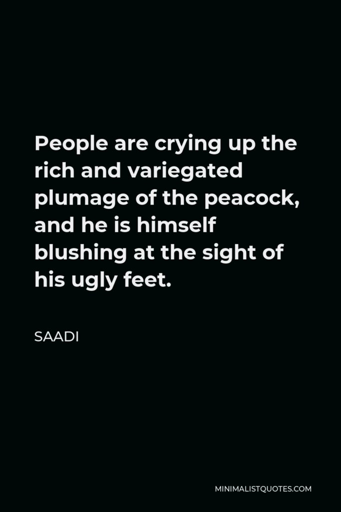 Saadi Quote - People are crying up the rich and variegated plumage of the peacock, and he is himself blushing at the sight of his ugly feet.