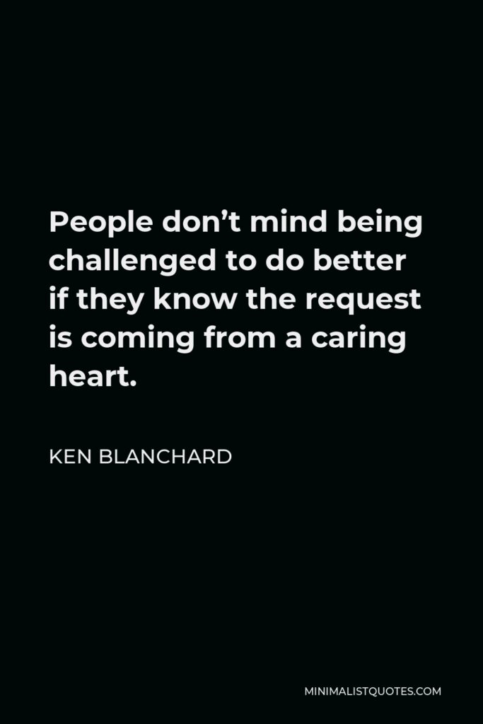 Ken Blanchard Quote - People don’t mind being challenged to do better if they know the request is coming from a caring heart.