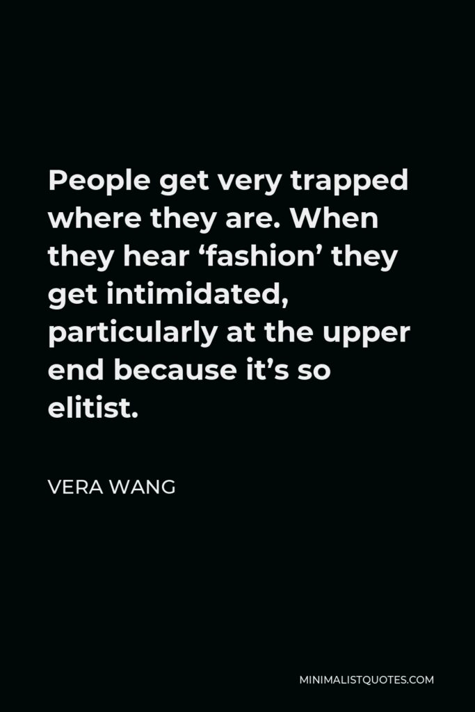 Vera Wang Quote - People get very trapped where they are. When they hear “fashion” they get intimidated, particularly at the upper end because it’s so elitist. If you can bring your own concept or your viewpoint and translate it not down but out, then you’re really successful in the truest sense.