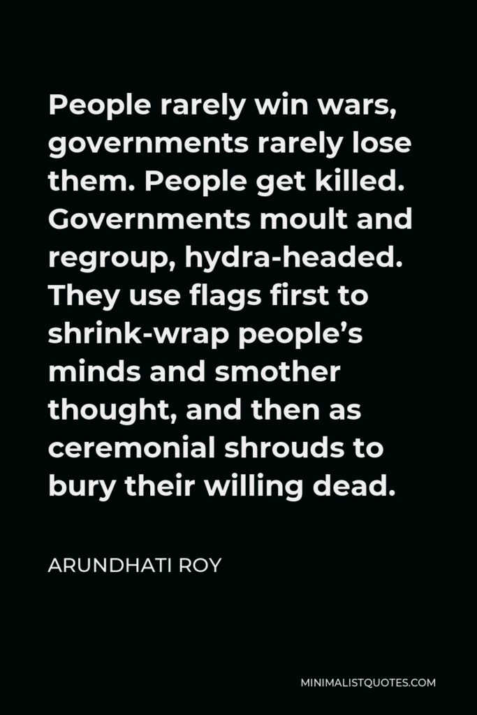 Arundhati Roy Quote - People rarely win wars, governments rarely lose them. People get killed. Governments moult and regroup, hydra-headed. They use flags first to shrink-wrap people’s minds and smother thought, and then as ceremonial shrouds to bury their willing dead.