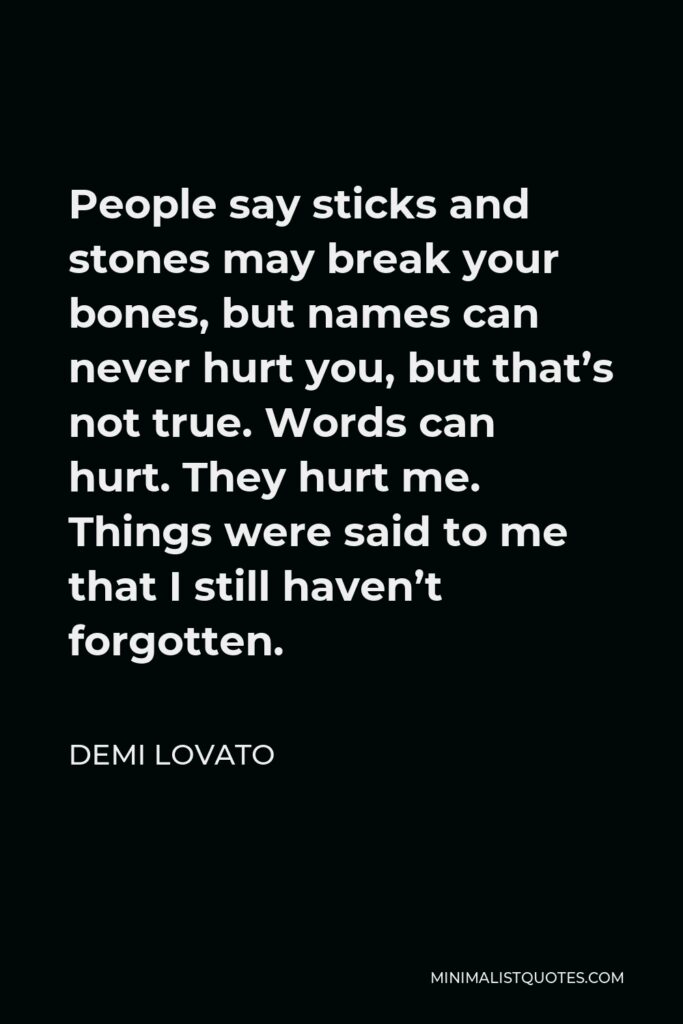 Demi Lovato Quote - People say sticks and stones may break your bones, but names can never hurt you, but that’s not true. Words can hurt. They hurt me. Things were said to me that I still haven’t forgotten.