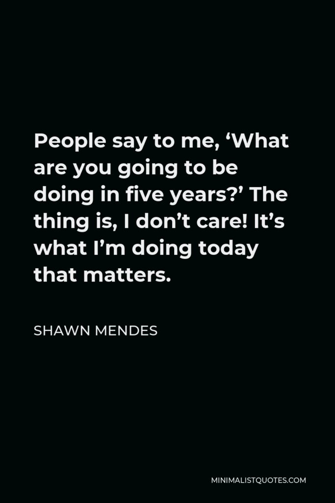 Shawn Mendes Quote - People say to me, ‘What are you going to be doing in five years?’ The thing is, I don’t care! It’s what I’m doing today that matters.