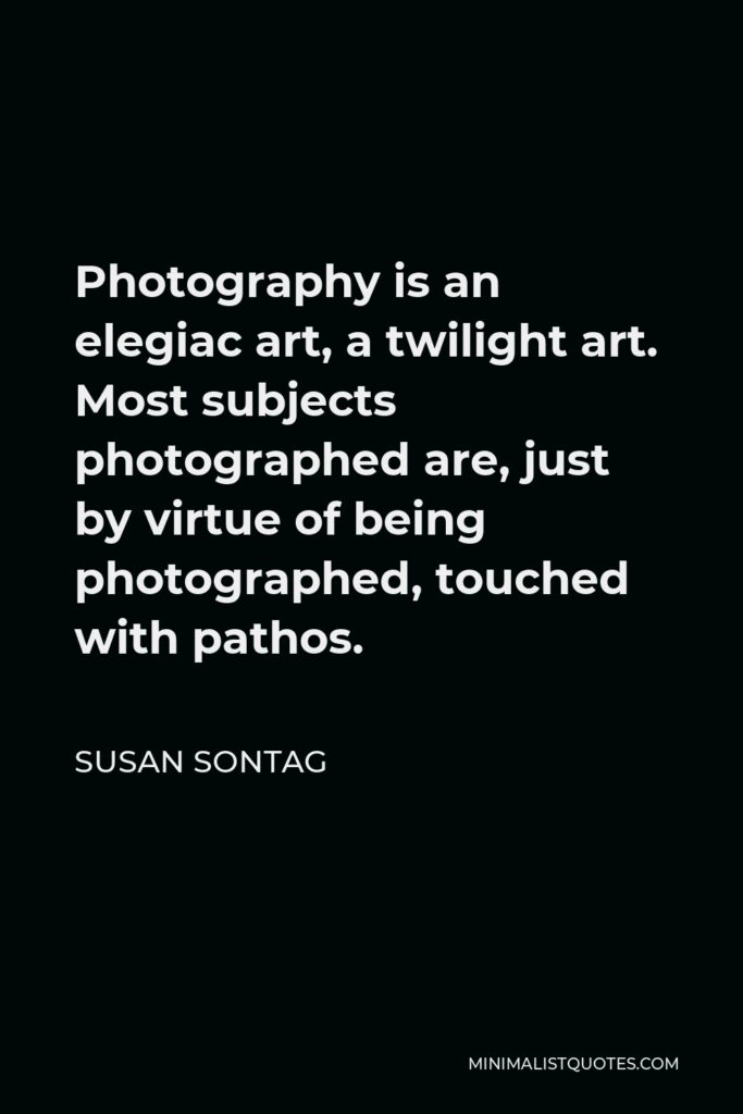 Susan Sontag Quote - Photography is an elegiac art, a twilight art. Most subjects photographed are, just by virtue of being photographed, touched with pathos.