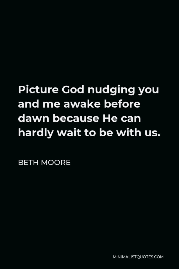 Beth Moore Quote - Picture God nudging you and me awake before dawn because He can hardly wait to be with us.
