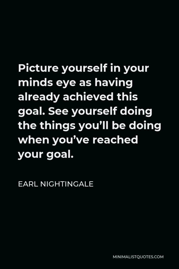 Earl Nightingale Quote - Picture yourself in your minds eye as having already achieved this goal. See yourself doing the things you’ll be doing when you’ve reached your goal.
