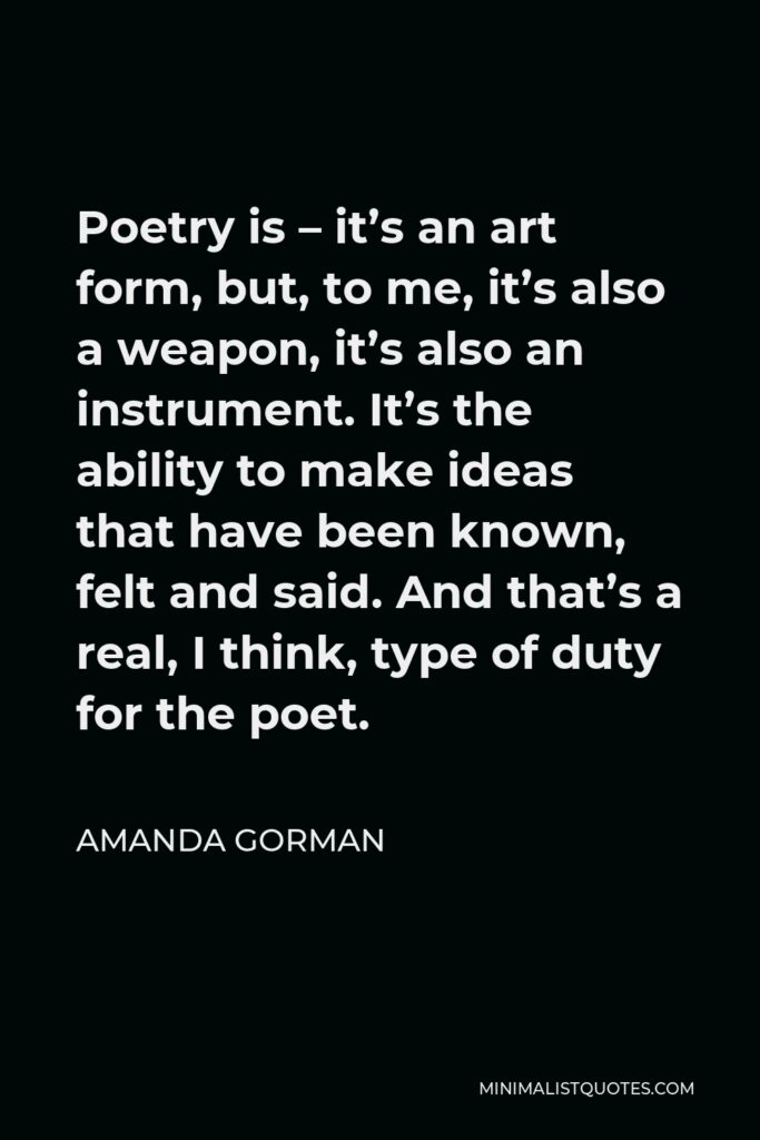 Amanda Gorman Quote - Poetry is – it’s an art form, but, to me, it’s also a weapon, it’s also an instrument. It’s the ability to make ideas that have been known, felt and said. And that’s a real, I think, type of duty for the poet.