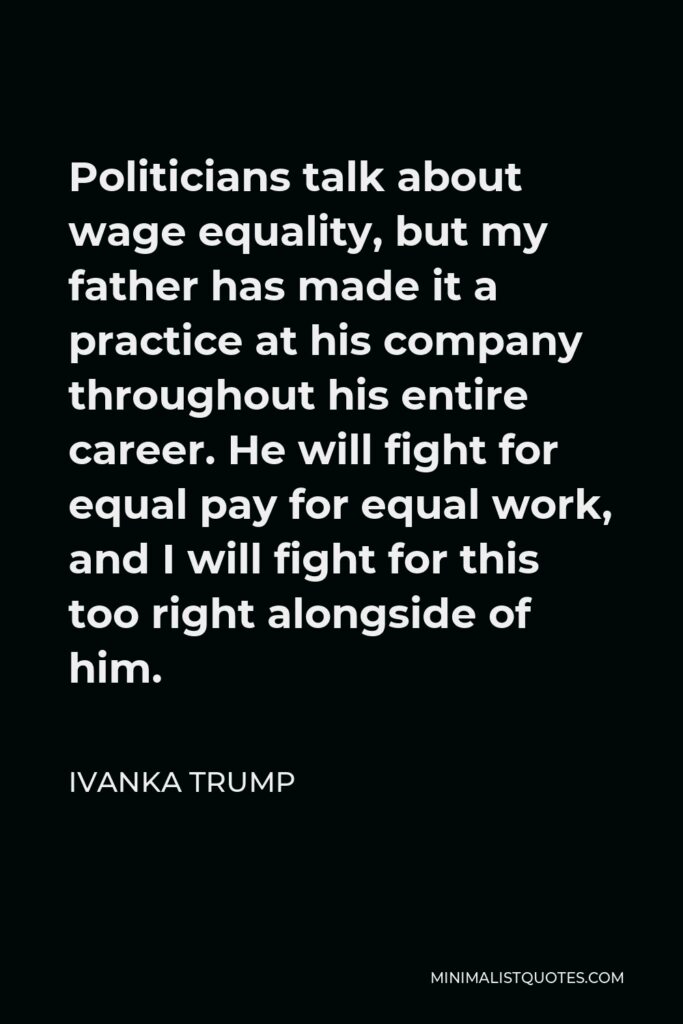 Ivanka Trump Quote - Politicians talk about wage equality, but my father has made it a practice at his company throughout his entire career. He will fight for equal pay for equal work, and I will fight for this too right alongside of him.