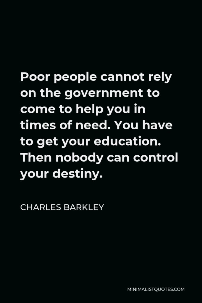 Charles Barkley Quote - Poor people cannot rely on the government to come to help you in times of need. You have to get your education. Then nobody can control your destiny.