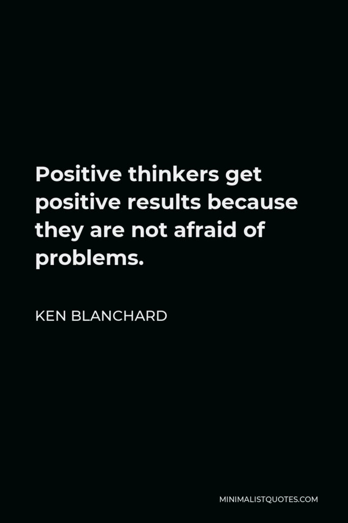 Ken Blanchard Quote - Positive thinkers get positive results because they are not afraid of problems.