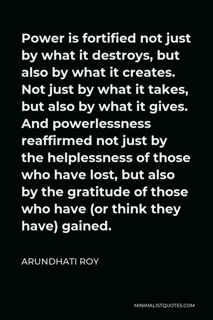 Arundhati Roy Quote - Power is fortified not just by what it destroys, but also by what it creates. Not just by what it takes, but also by what it gives. And powerlessness reaffirmed not just by the helplessness of those who have lost, but also by the gratitude of those who have (or think they have) gained.