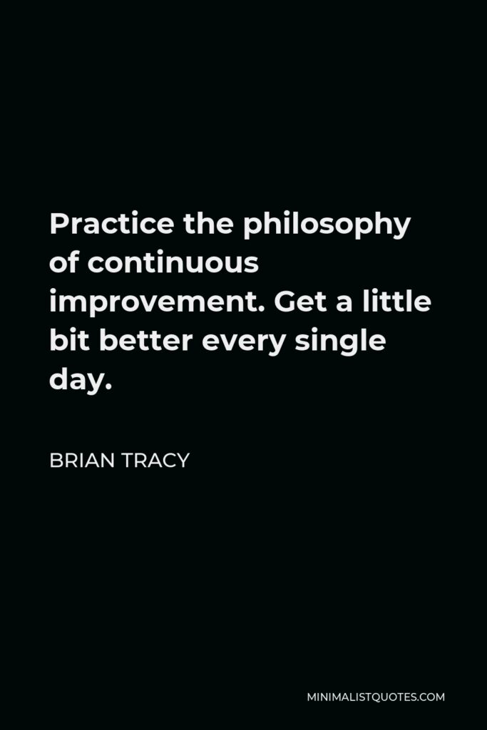 Brian Tracy Quote - Practice the philosophy of continuous improvement. Get a little bit better every single day.