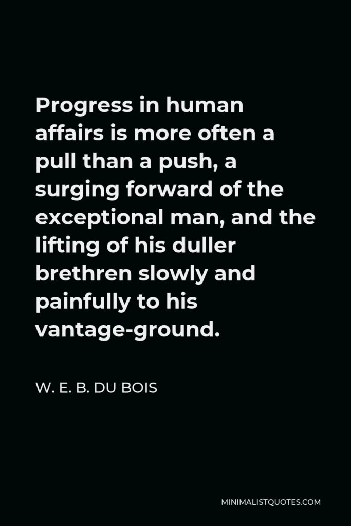 W. E. B. Du Bois Quote - Progress in human affairs is more often a pull than a push, a surging forward of the exceptional man, and the lifting of his duller brethren slowly and painfully to his vantage-ground.