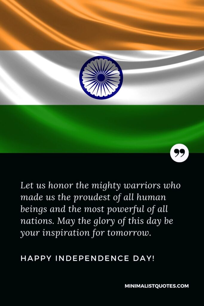 Proud independence day quotes: Let us honor the mighty warriors who made us the proudest of all human beings and the most powerful of all nations. May the glory of this day be your inspiration for tomorrow. Happy Independence Day!