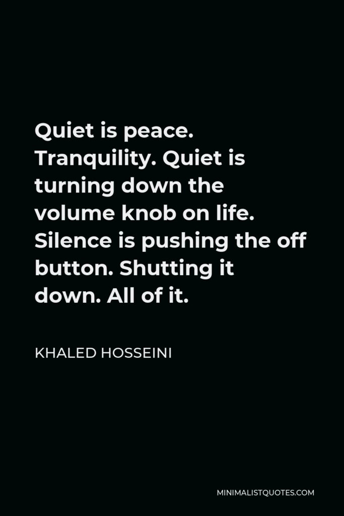 Khaled Hosseini Quote - Quiet is peace. Tranquility. Quiet is turning down the volume knob on life. Silence is pushing the off button. Shutting it down. All of it.