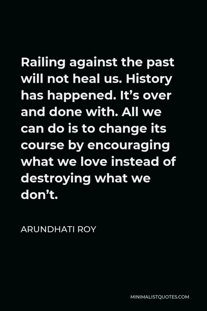 Arundhati Roy Quote - Railing against the past will not heal us. History has happened. It’s over and done with. All we can do is to change its course by encouraging what we love instead of destroying what we don’t.