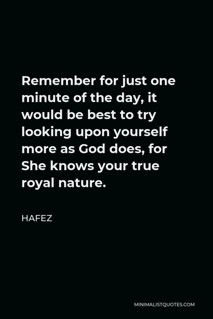 Hafez Quote - Remember for just one minute of the day, it would be best to try looking upon yourself more as God does, for She knows your true royal nature.