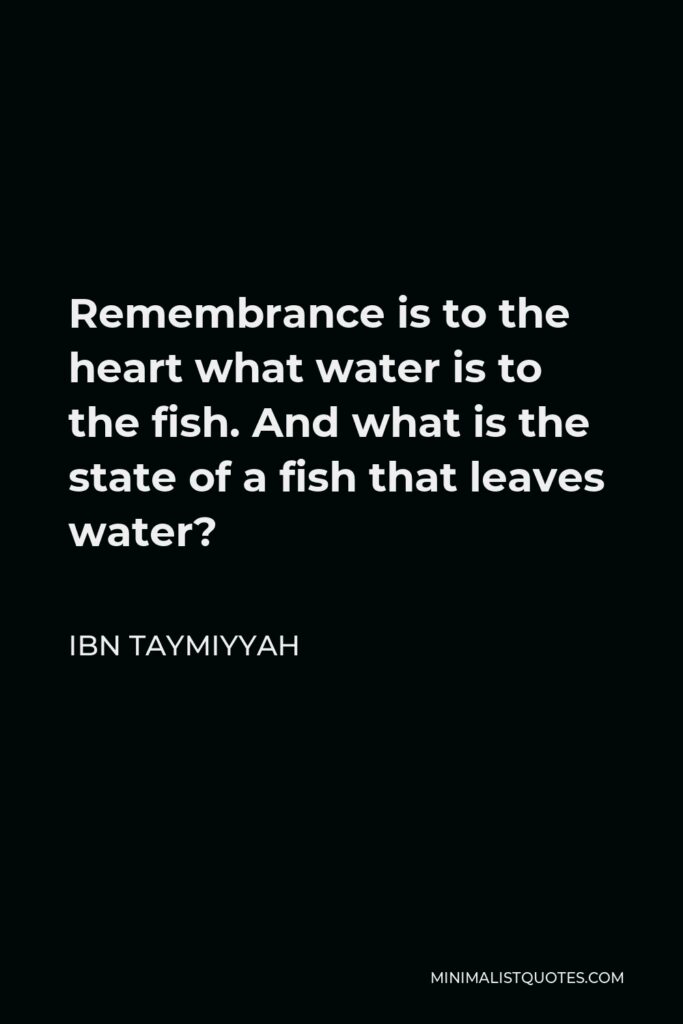 Ibn Taymiyyah Quote - Remembrance is to the heart what water is to the fish. And what is the state of a fish that leaves water?