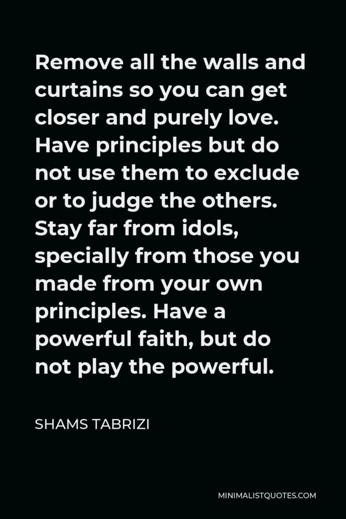 Shams Tabrizi Quote - Remove all the walls and curtains so you can get closer and purely love. Have principles but do not use them to exclude or to judge the others. Stay far from idols, specially from those you made from your own principles. Have a powerful faith, but do not play the powerful.