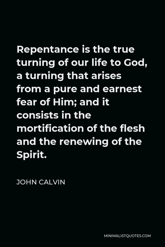 John Calvin Quote - Repentance is the true turning of our life to God, a turning that arises from a pure and earnest fear of Him; and it consists in the mortification of the flesh and the renewing of the Spirit.