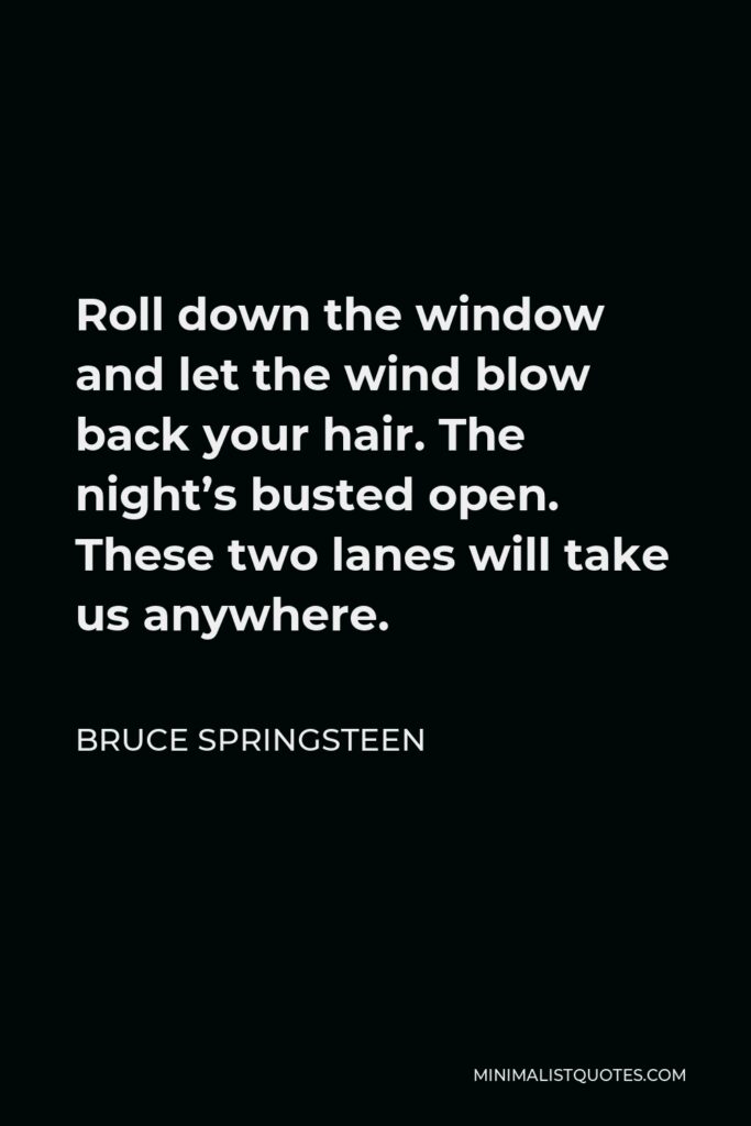 Bruce Springsteen Quote - Roll down the window and let the wind blow back your hair. The night’s busted open. These two lanes will take us anywhere.