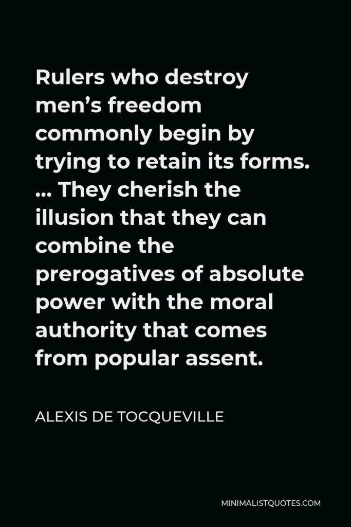 Alexis de Tocqueville Quote - Rulers who destroy men’s freedom commonly begin by trying to retain its forms. … They cherish the illusion that they can combine the prerogatives of absolute power with the moral authority that comes from popular assent.