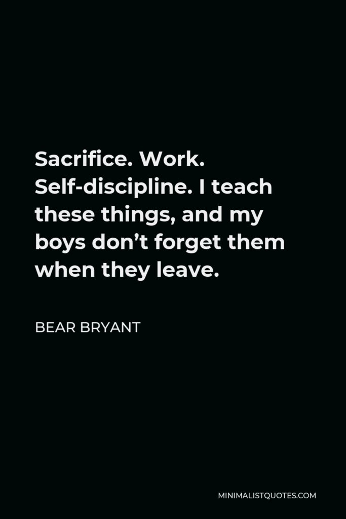 Bear Bryant Quote - Sacrifice. Work. Self-discipline. I teach these things, and my boys don’t forget them when they leave.