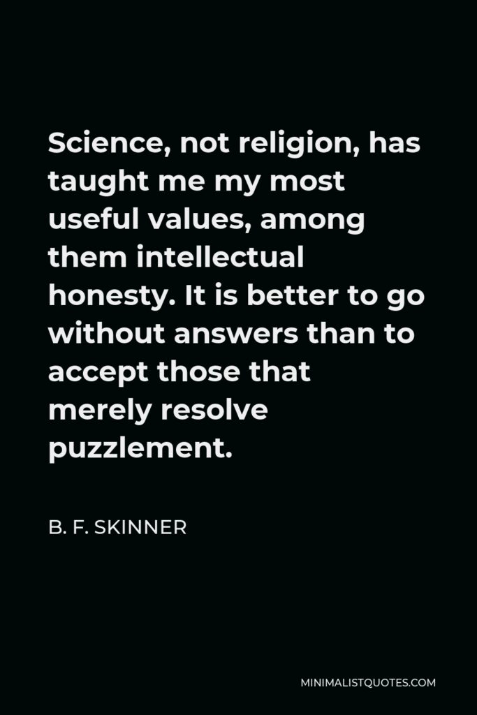 B. F. Skinner Quote - Science, not religion, has taught me my most useful values, among them intellectual honesty. It is better to go without answers than to accept those that merely resolve puzzlement.