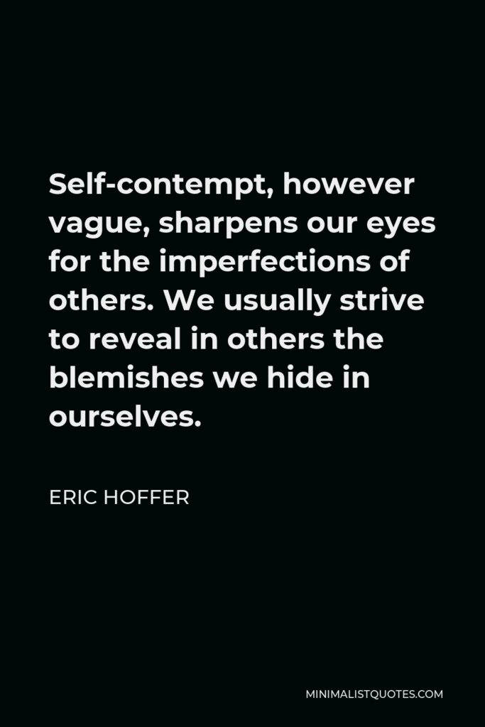 Eric Hoffer Quote - Self-contempt, however vague, sharpens our eyes for the imperfections of others. We usually strive to reveal in others the blemishes we hide in ourselves.