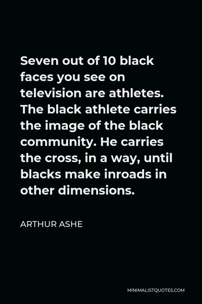 Arthur Ashe Quote - Seven out of 10 black faces you see on television are athletes. The black athlete carries the image of the black community. He carries the cross, in a way, until blacks make inroads in other dimensions.