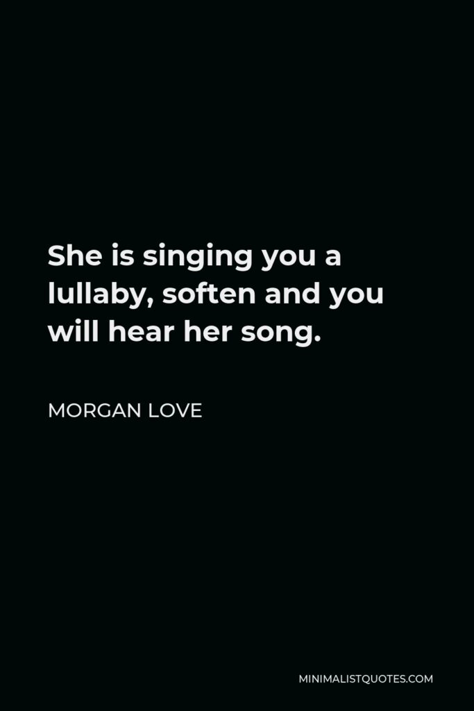 Morgan Love Quote - She is singing you a lullaby, soften and you will hear her song.