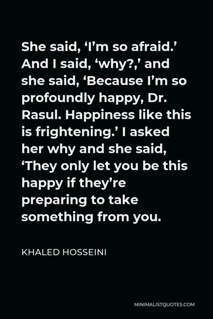 Khaled Hosseini Quote - She said, ‘I’m so afraid.’ And I said, ‘why?,’ and she said, ‘Because I’m so profoundly happy, Dr. Rasul. Happiness like this is frightening.’ I asked her why and she said, ‘They only let you be this happy if they’re preparing to take something from you.