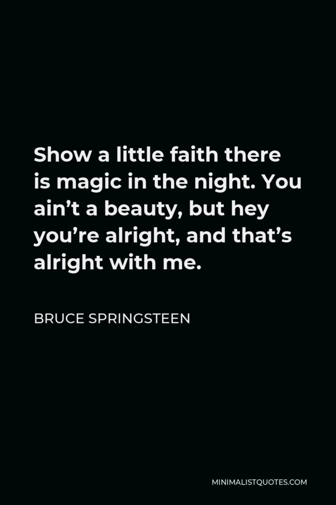 Bruce Springsteen Quote - Show a little faith there is magic in the night. You ain’t a beauty, but hey you’re alright, and that’s alright with me.
