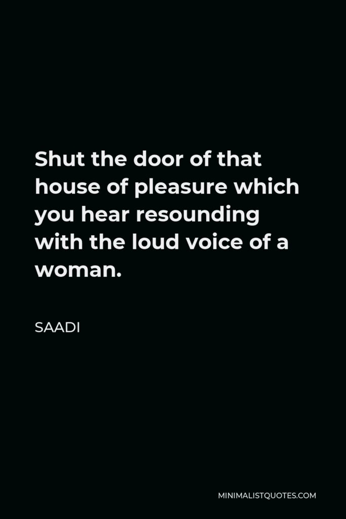 Saadi Quote - Shut the door of that house of pleasure which you hear resounding with the loud voice of a woman.