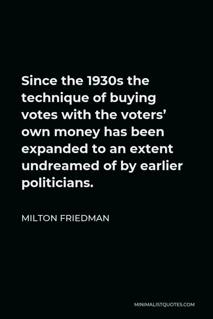 Milton Friedman Quote - Since the 1930s the technique of buying votes with the voters’ own money has been expanded to an extent undreamed of by earlier politicians.