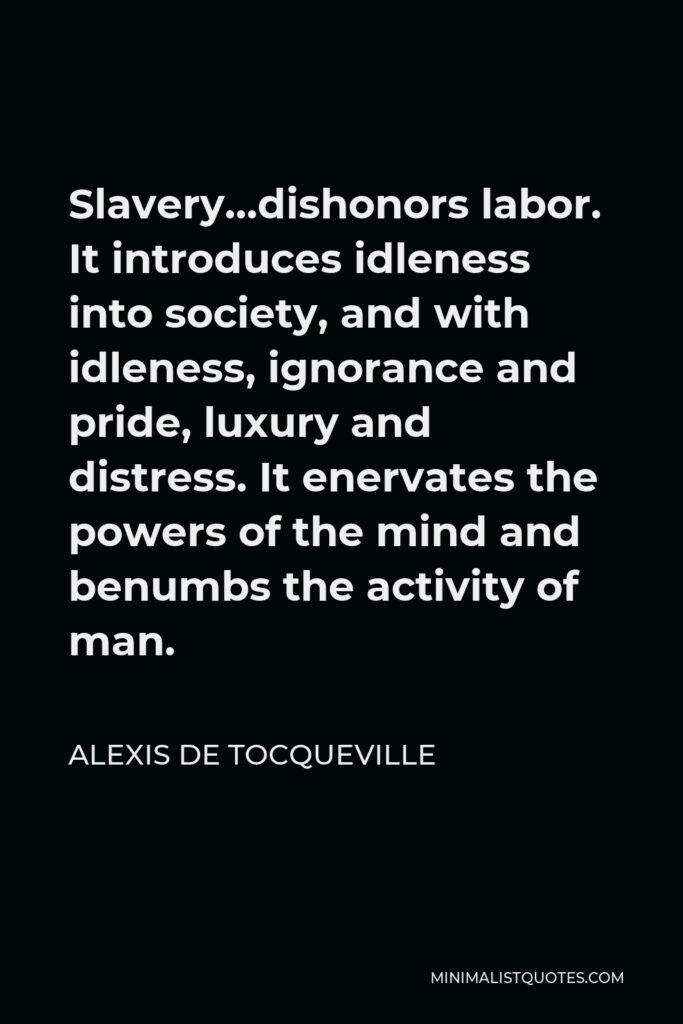 Alexis de Tocqueville Quote - Slavery…dishonors labor. It introduces idleness into society, and with idleness, ignorance and pride, luxury and distress. It enervates the powers of the mind and benumbs the activity of man.