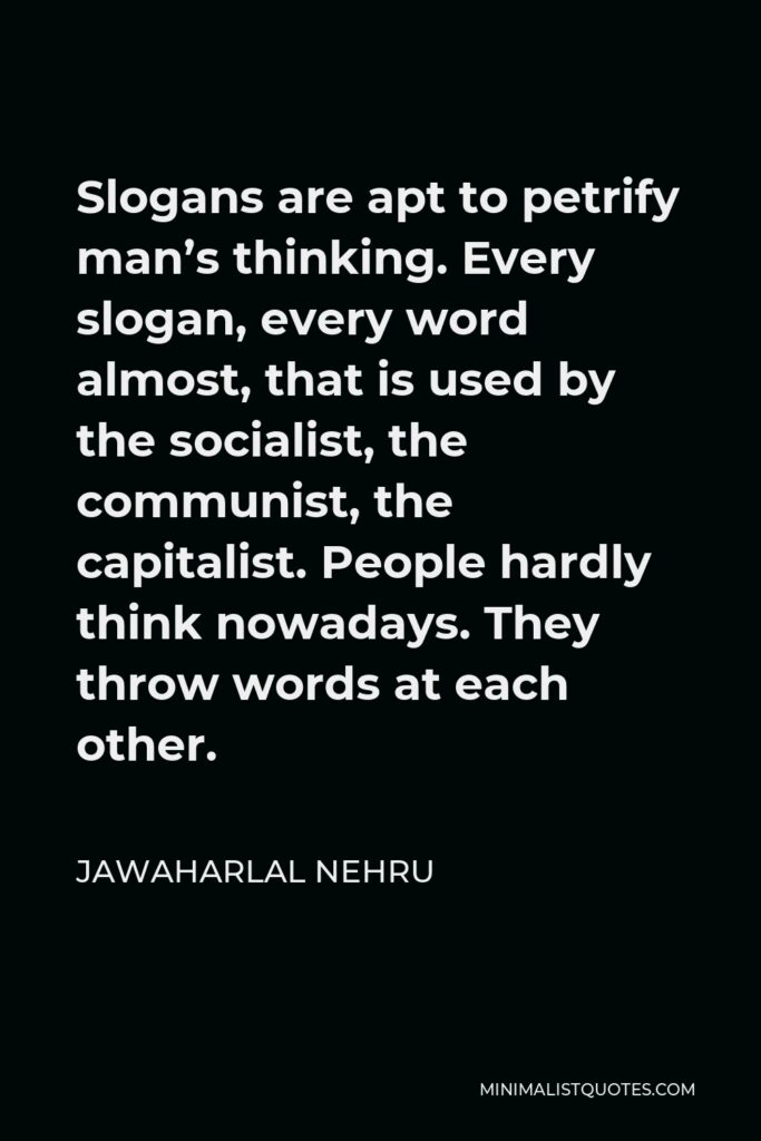 Jawaharlal Nehru Quote - Slogans are apt to petrify man’s thinking. Every slogan, every word almost, that is used by the socialist, the communist, the capitalist. People hardly think nowadays. They throw words at each other.