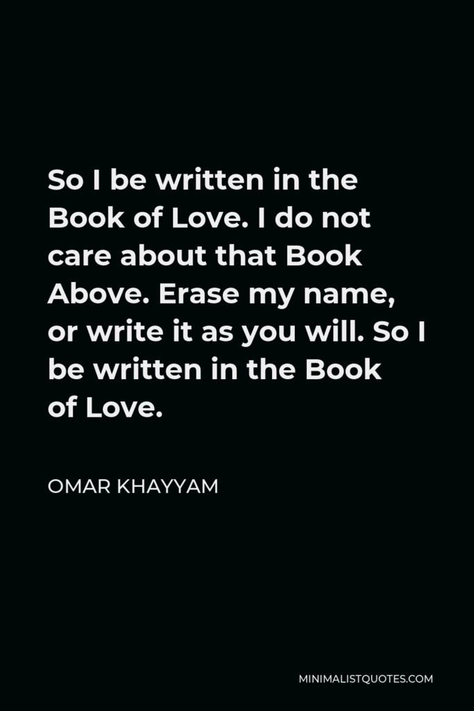 Omar Khayyam Quote - So I be written in the Book of Love. I do not care about that Book Above. Erase my name, or write it as you will. So I be written in the Book of Love.