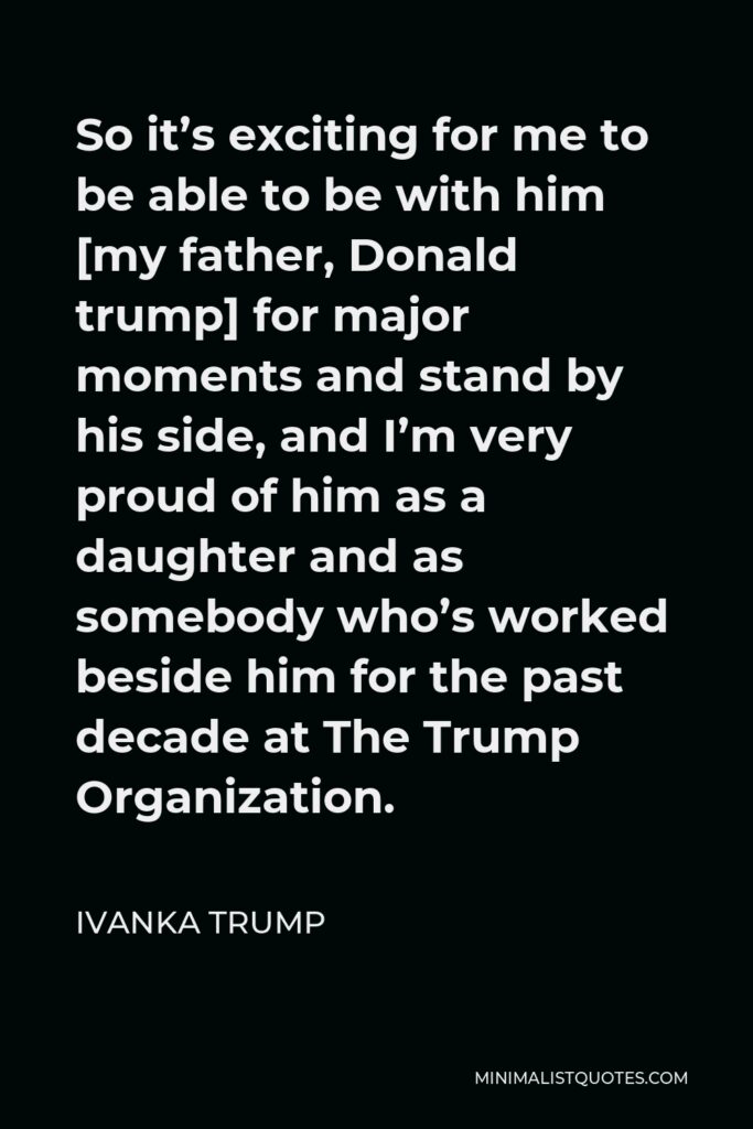Ivanka Trump Quote - So it’s exciting for me to be able to be with him [my father, Donald trump] for major moments and stand by his side, and I’m very proud of him as a daughter and as somebody who’s worked beside him for the past decade at The Trump Organization.