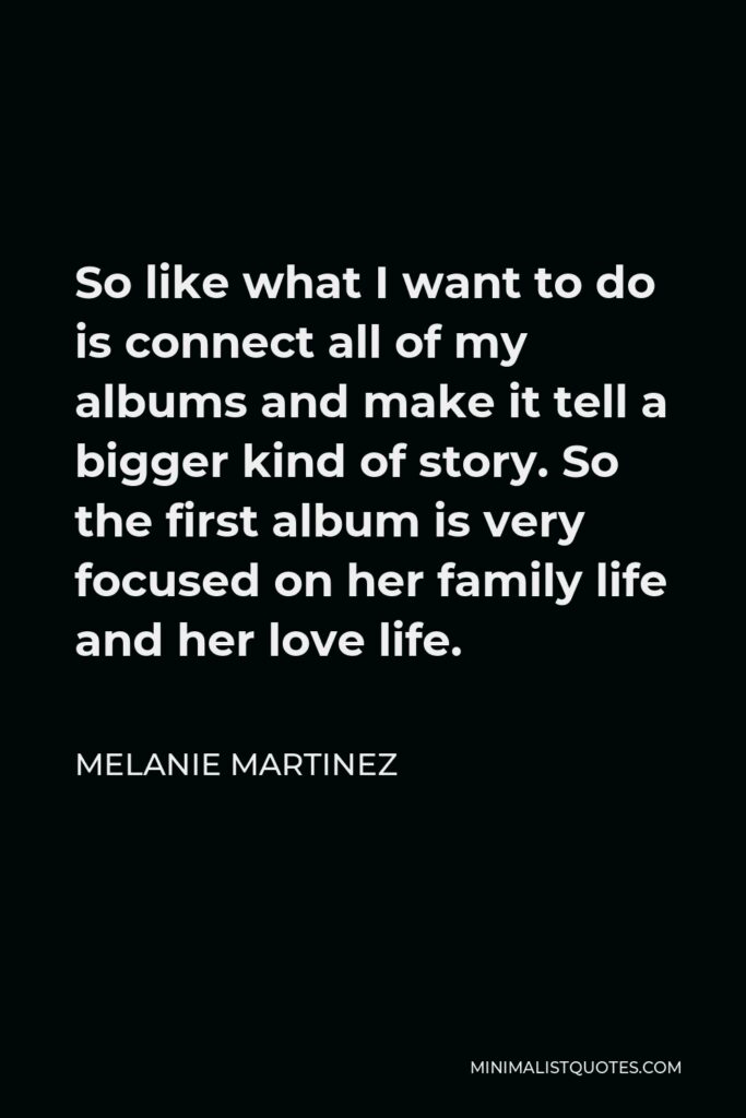 Melanie Martinez Quote - So like what I want to do is connect all of my albums and make it tell a bigger kind of story. So the first album is very focused on her family life and her love life.