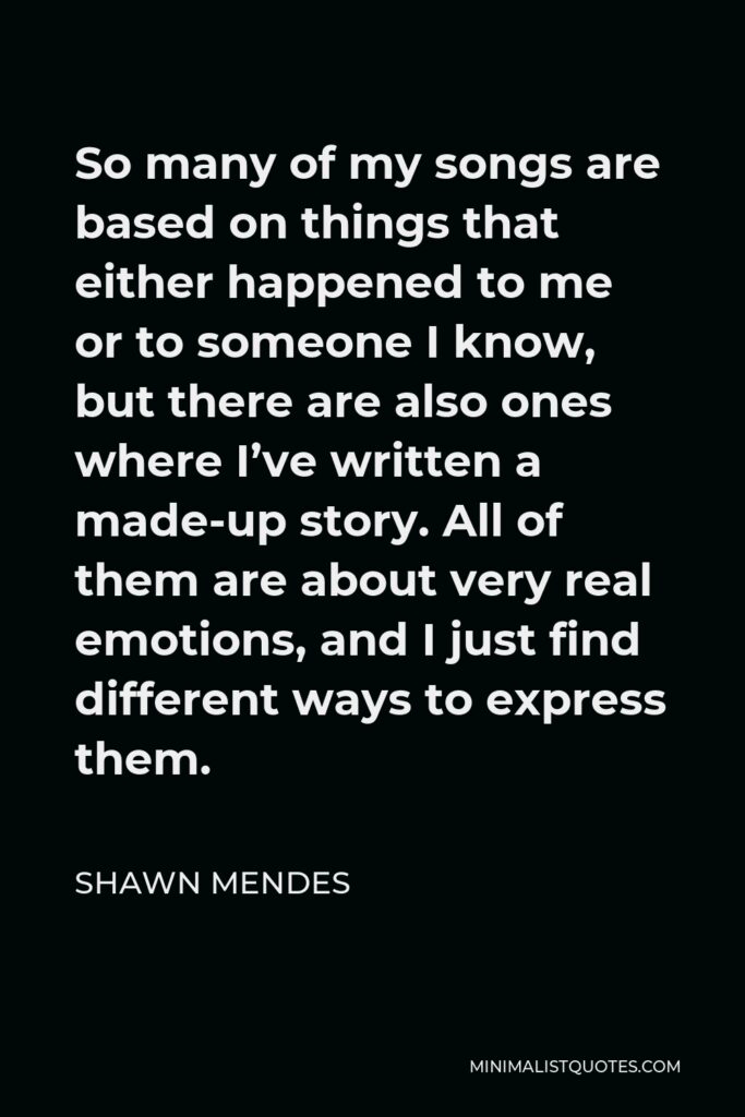 Shawn Mendes Quote - So many of my songs are based on things that either happened to me or to someone I know, but there are also ones where I’ve written a made-up story. All of them are about very real emotions, and I just find different ways to express them.