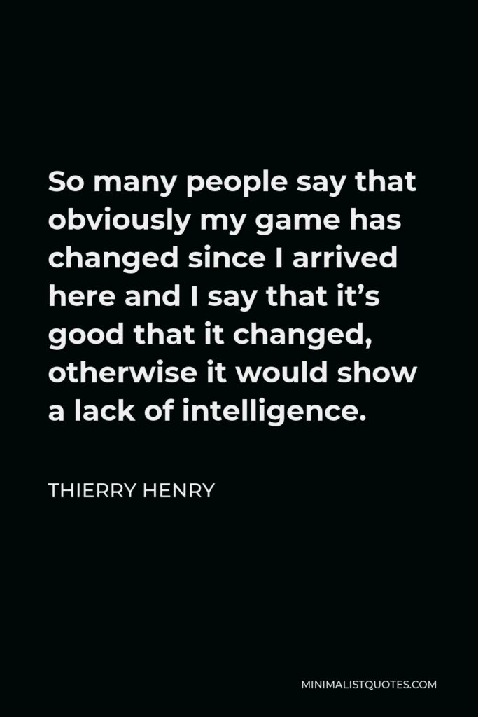 Thierry Henry Quote - So many people say that obviously my game has changed since I arrived here and I say that it’s good that it changed, otherwise it would show a lack of intelligence.