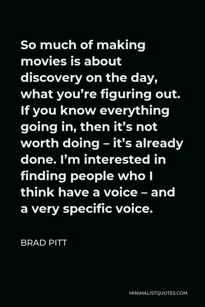 Brad Pitt Quote - So much of making movies is about discovery on the day, what you’re figuring out. If you know everything going in, then it’s not worth doing – it’s already done. I’m interested in finding people who I think have a voice – and a very specific voice.