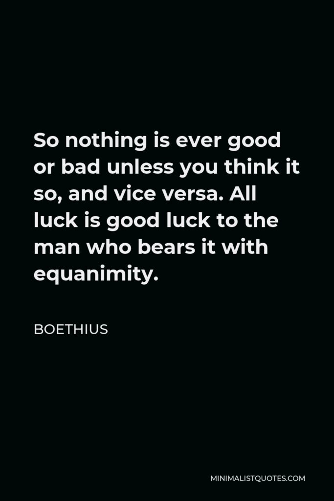 Boethius Quote - So nothing is ever good or bad unless you think it so, and vice versa. All luck is good luck to the man who bears it with equanimity.