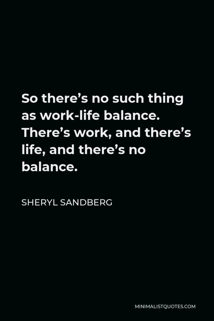 Sheryl Sandberg Quote - So there’s no such thing as work-life balance. There’s work, and there’s life, and there’s no balance.